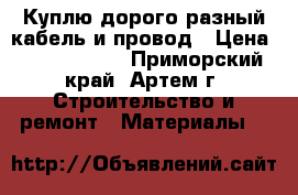 Куплю дорого разный кабель и провод › Цена ­ 25 000 000 - Приморский край, Артем г. Строительство и ремонт » Материалы   